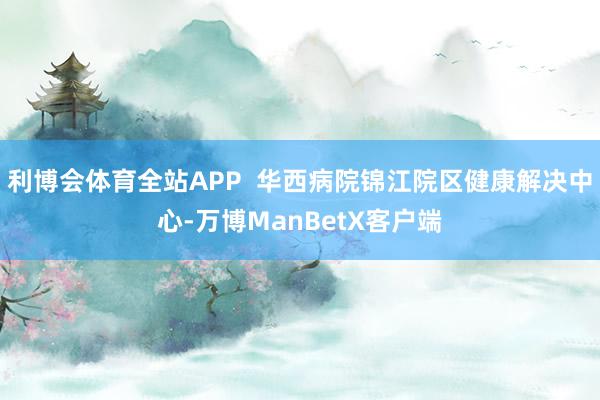 利博会体育全站APP  华西病院锦江院区健康解决中心-万博ManBetX客户端