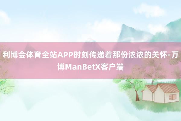 利博会体育全站APP时刻传递着那份浓浓的关怀-万博ManBetX客户端