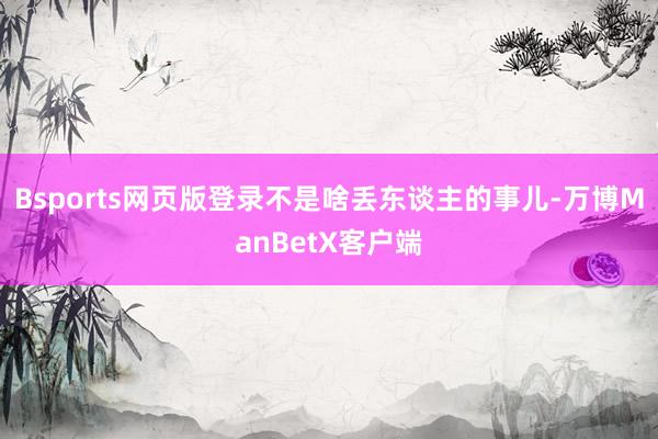 Bsports网页版登录不是啥丢东谈主的事儿-万博ManBetX客户端