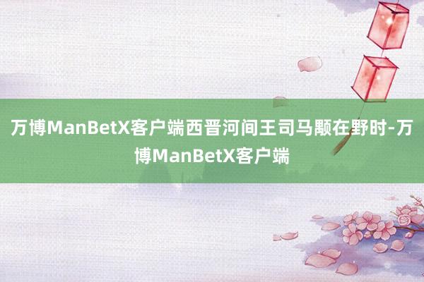 万博ManBetX客户端西晋河间王司马颙在野时-万博ManBetX客户端