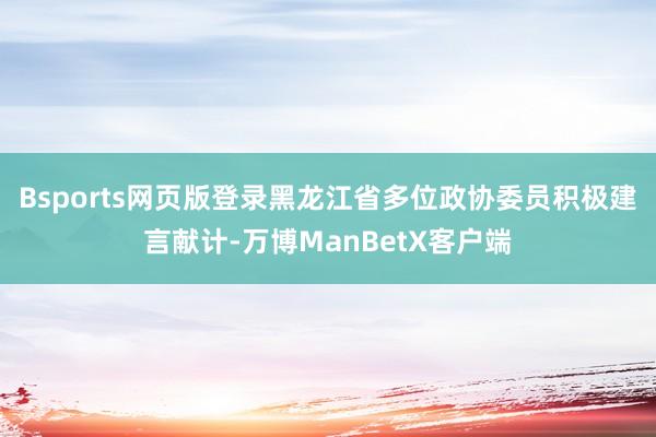 Bsports网页版登录黑龙江省多位政协委员积极建言献计-万博ManBetX客户端