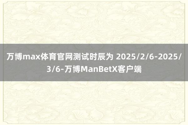 万博max体育官网测试时辰为 2025/2/6-2025/3/6-万博ManBetX客户端