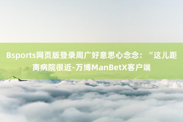 Bsports网页版登录周广好意思心念念：“这儿距离病院很近-万博ManBetX客户端