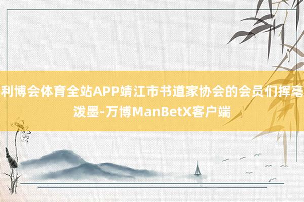 利博会体育全站APP靖江市书道家协会的会员们挥毫泼墨-万博ManBetX客户端