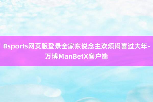 Bsports网页版登录全家东说念主欢烦闷喜过大年-万博ManBetX客户端