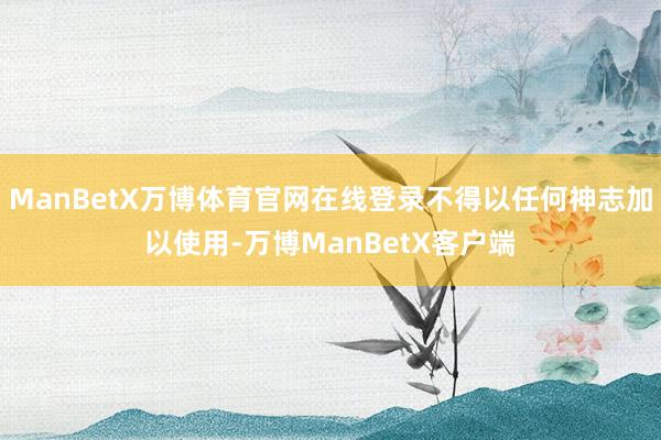 ManBetX万博体育官网在线登录不得以任何神志加以使用-万博ManBetX客户端