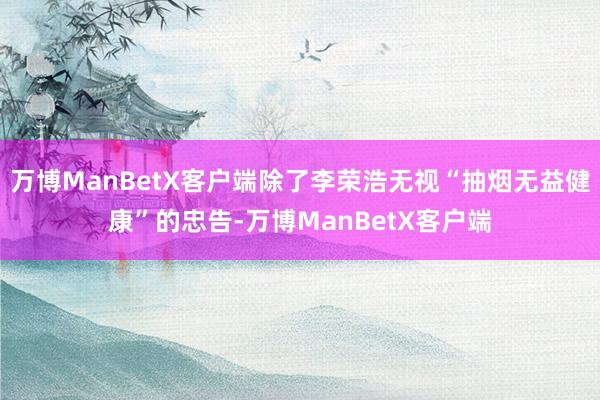 万博ManBetX客户端除了李荣浩无视“抽烟无益健康”的忠告-万博ManBetX客户端