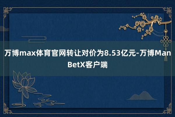 万博max体育官网转让对价为8.53亿元-万博ManBetX客户端