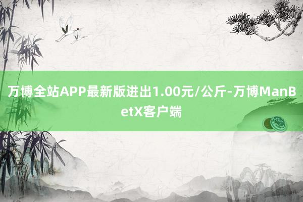 万博全站APP最新版进出1.00元/公斤-万博ManBetX客户端