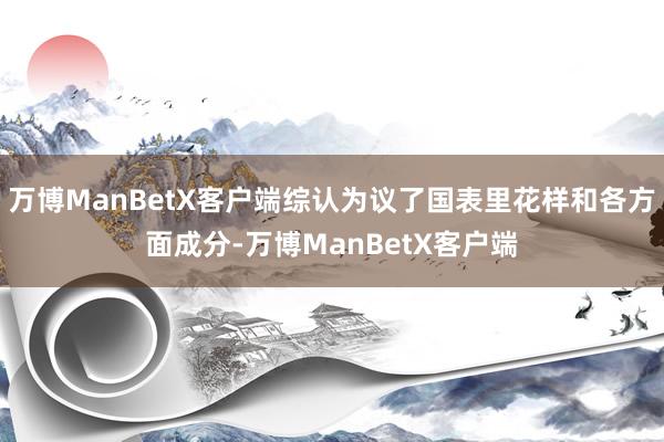 万博ManBetX客户端综认为议了国表里花样和各方面成分-万博ManBetX客户端