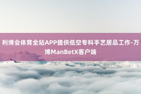 利博会体育全站APP提供低空专科手艺居品工作-万博ManBetX客户端