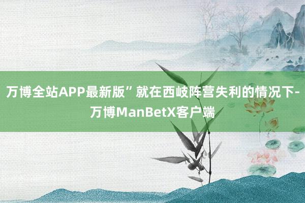 万博全站APP最新版”就在西岐阵营失利的情况下-万博ManBetX客户端