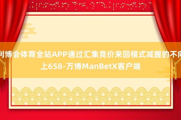 利博会体育全站APP通过汇集竞价来回模式减握的不向上658-万博ManBetX客户端